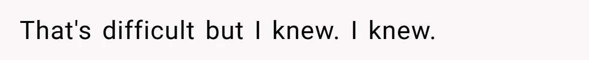 That's difficult but I knew. I knew.