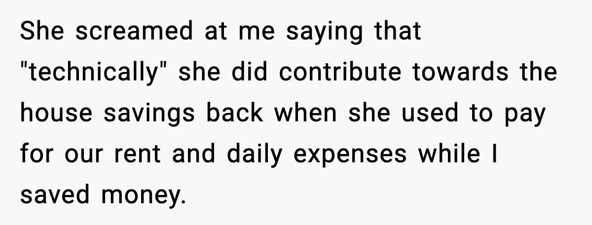 She screamed at me saying that "technically" she did contribute towards the house savings back when she used to pay for our rent and daily expenses while I saved money.