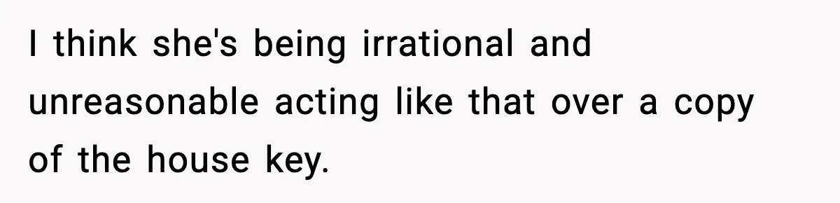 I think she's being irrational and unreasonable acting like that over a copy of the house key.
