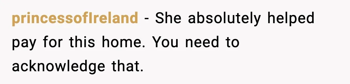 princessofIreland - She absolutely helped pay for this home. You need to acknowledge that.