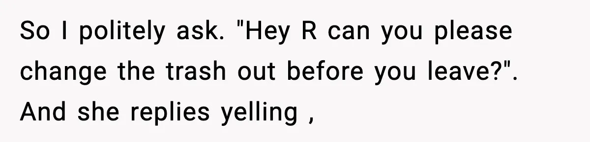 So I politely ask. "Hey R can you please change the trash out before you leave?". And she replies yelling ,