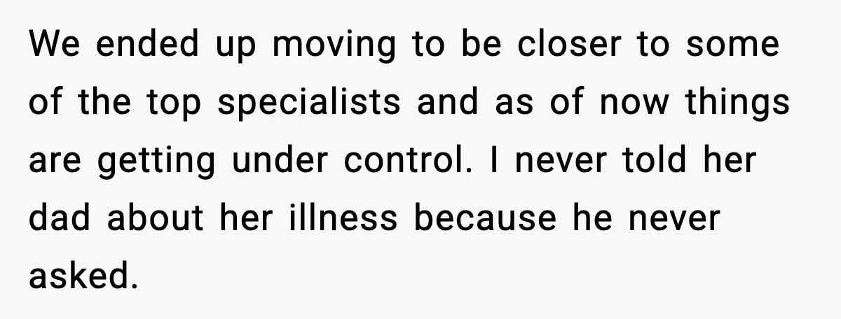 Dad Abandoned Daughter, Then Demanded Updates When She Got Sick We ended up moving to be closer to some of the top specialists and as of now things are getting under control. I never told her dad about her illness...