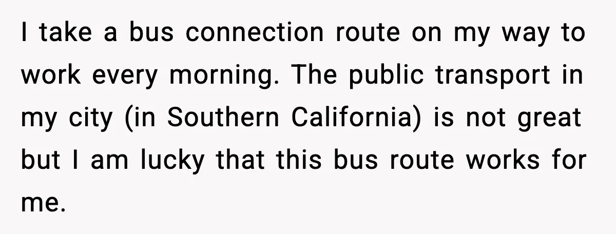 I take a bus connection route on my way to work every morning. The public transport in my city (in Southern California) is not great but I am lucky that...