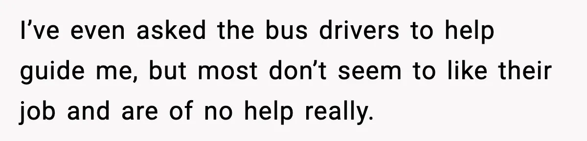 I’ve even asked the bus drivers to help guide me, but most don’t seem to like their job and are of no help really.