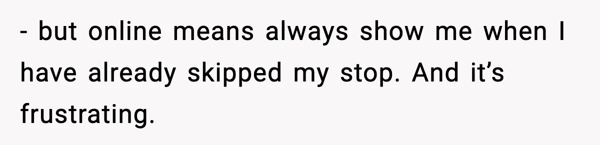 - but online means always show me when I have already skipped my stop. And it’s frustrating.