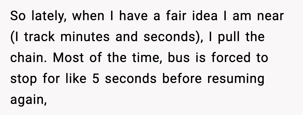 So lately, when I have a fair idea I am near (I track minutes and seconds), I pull the chain. Most of the time, bus is forced to stop for...