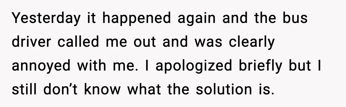 Yesterday it happened again and the bus driver called me out and was clearly annoyed with me. I apologized briefly but I still don’t know what the solution is.