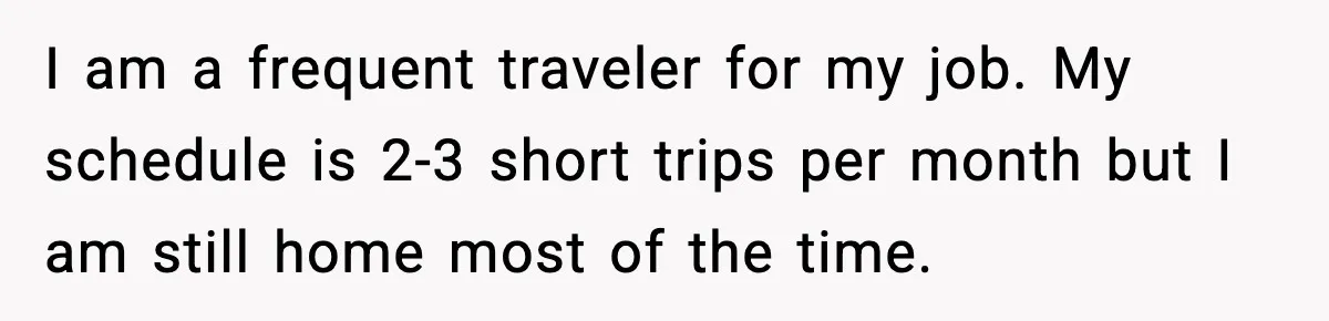 Man Tries To Win Argument By Ignoring Wife, Immediately Regrets It I am a frequent traveler for my job. My schedule is 2-3 short trips per month but I am still home most of the time.