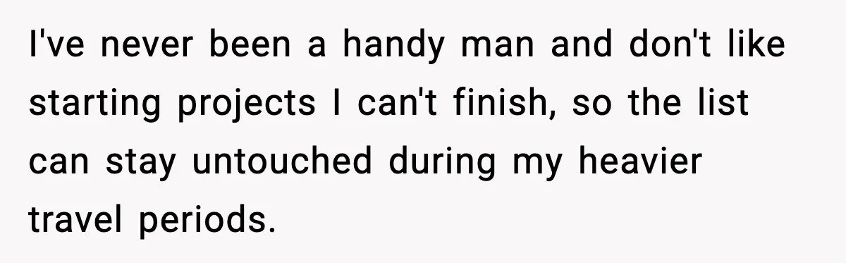 Man Tries To Win Argument By Ignoring Wife, Immediately Regrets It I've never been a handy man and don't like starting projects I can't finish, so the list can stay untouched during my heavier travel periods.