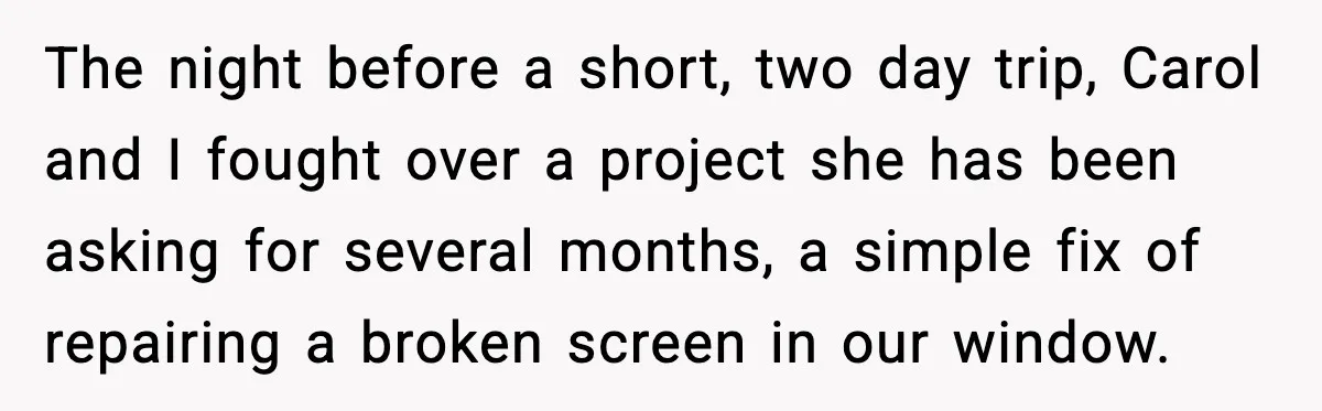 Man Tries To Win Argument By Ignoring Wife, Immediately Regrets It The night before a short, two day trip, Carol and I fought over a project she has been asking for several months, a simple fix of repairing a broken screen...