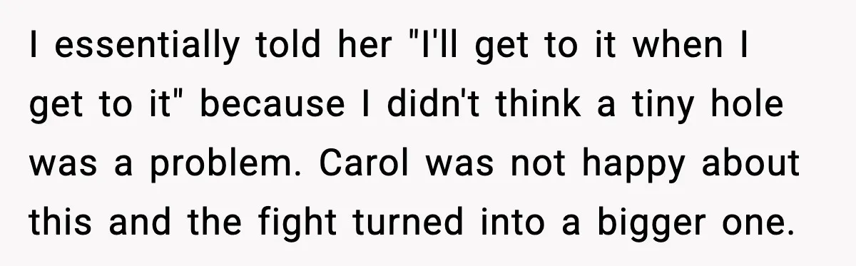 Man Tries To Win Argument By Ignoring Wife, Immediately Regrets It I essentially told her "I'll get to it when I get to it" because I didn't think a tiny hole was a problem. Carol was not happy about this and...