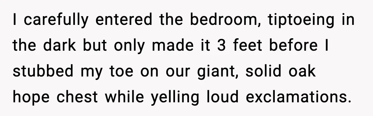 Man Tries To Win Argument By Ignoring Wife, Immediately Regrets It I carefully entered the bedroom, tiptoeing in the dark but only made it 3 feet before I stubbed my toe on our giant, solid oak hope chest while yelling loud...