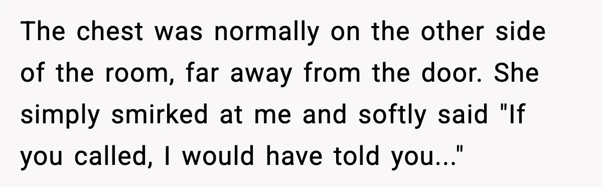 Man Tries To Win Argument By Ignoring Wife, Immediately Regrets It The chest was normally on the other side of the room, far away from the door. She simply smirked at me and softly said "If you called, I would have...