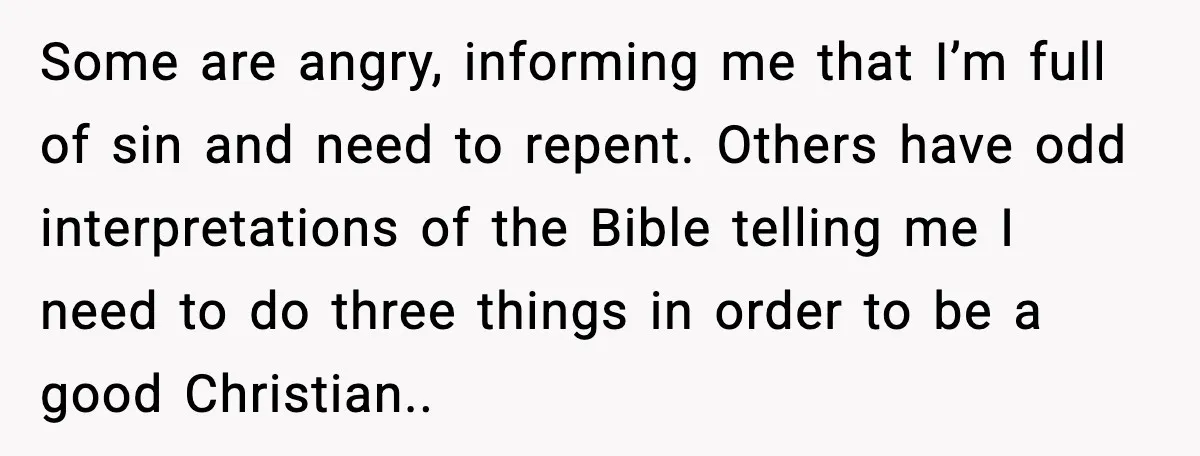 Some are angry, informing me that I’m full of sin and need to repent. Others have odd interpretations of the Bible telling me I need to do three things in...