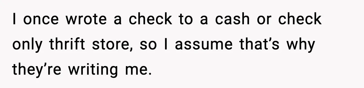 I once wrote a check to a cash or check only thrift store, so I assume that’s why they’re writing me.