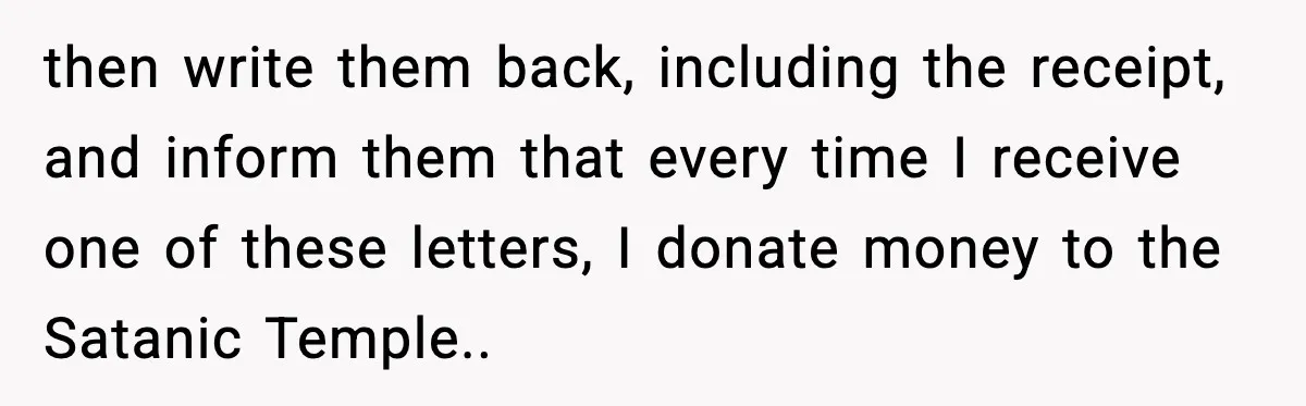 then write them back, including the receipt, and inform them that every time I receive one of these letters, I donate money to the Satanic Temple..