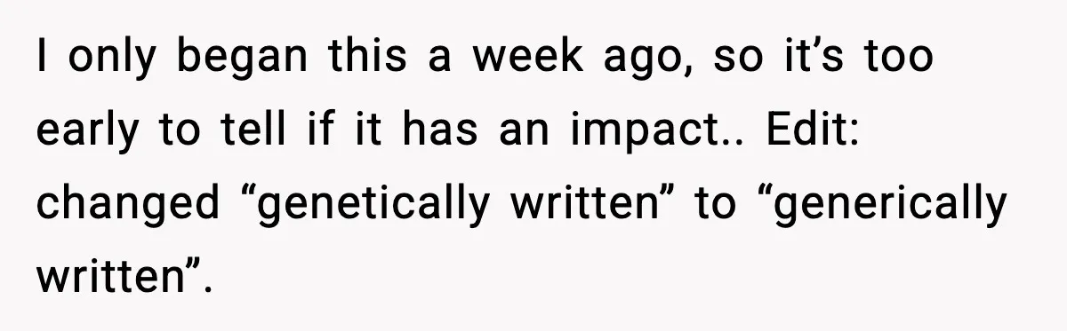I only began this a week ago, so it’s too early to tell if it has an impact.. Edit: changed “genetically written” to “generically written”.