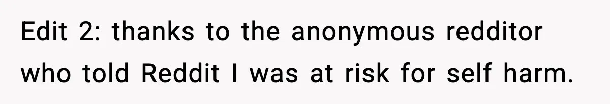 Edit 2: thanks to the anonymous redditor who told Reddit I was at risk for self harm.