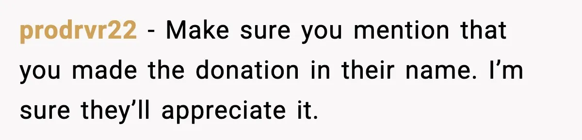 prodrvr22 - Make sure you mention that you made the donation in their name. I’m sure they’ll appreciate it.
