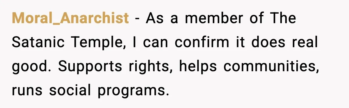 Moral_Anarchist - As a member of The Satanic Temple, I can confirm it does real good. Supports rights, helps communities, runs social programs.