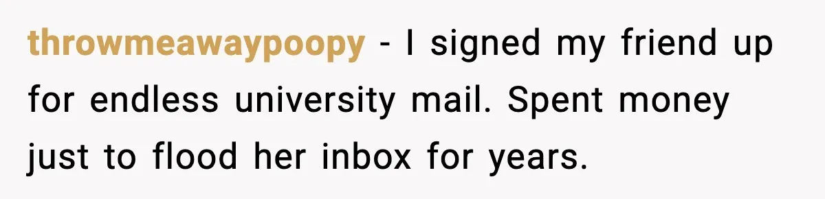 throwmeawaypoopy - I signed my friend up for endless university mail. Spent money just to flood her inbox for years.
