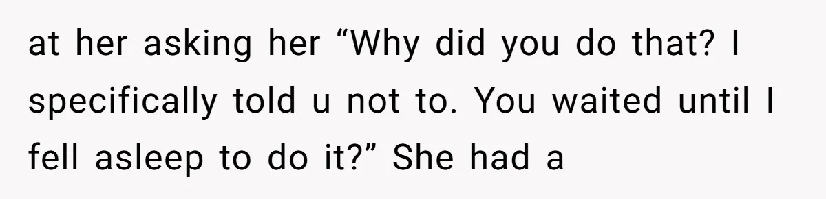 at her asking her “Why did you do that? I specifically told u not to. You waited until I fell asleep to do it?” She had a