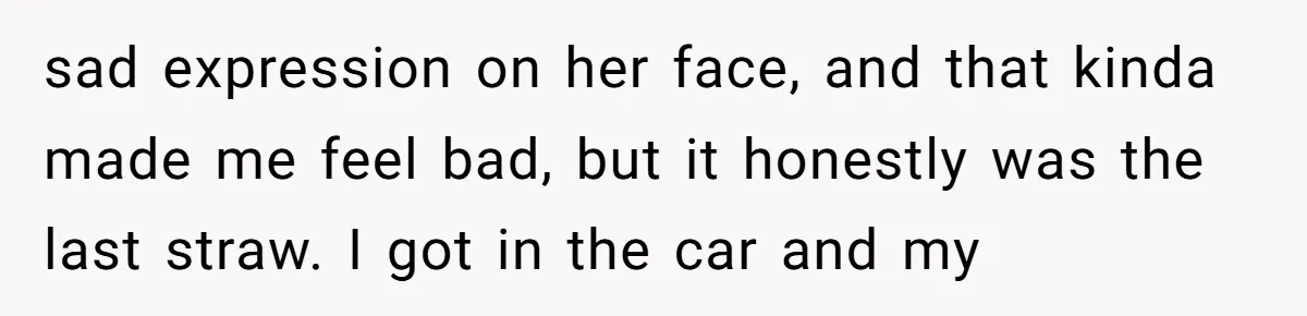sad expression on her face, and that kinda made me feel bad, but it honestly was the last straw. I got in the car and my