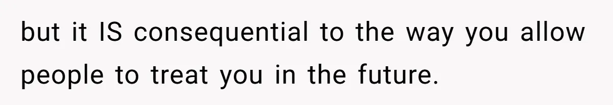 but it IS consequential to the way you allow people to treat you in the future.