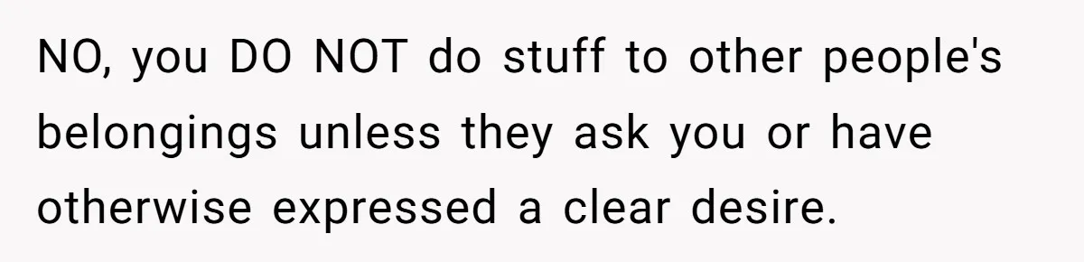 NO, you DO NOT do stuff to other people's belongings unless they ask you or have otherwise expressed a clear desire.
