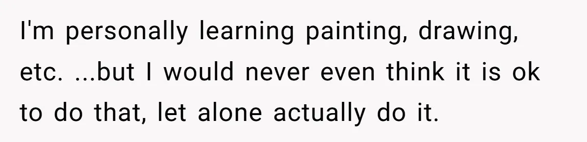 I'm personally learning painting, drawing, etc. ...but I would never even think it is ok to do that, let alone actually do it.