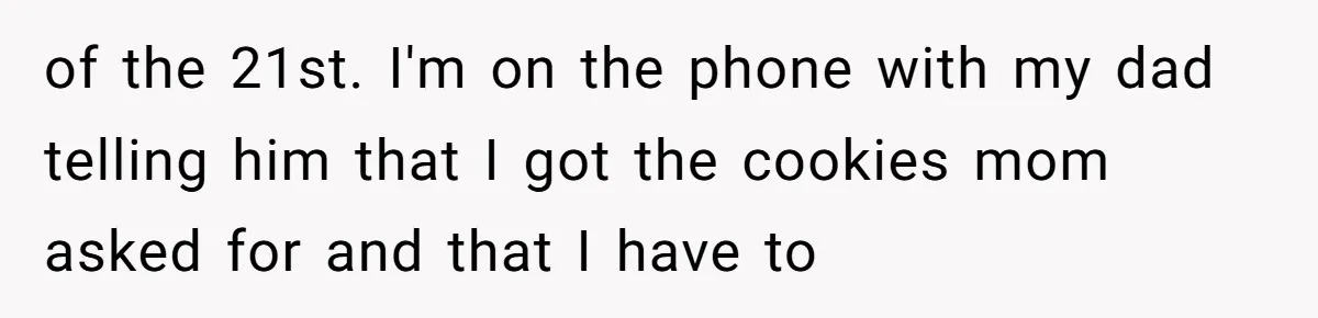 Daughter Skips Christmas After Parents Ditch Her for Caribbean Trip Without Telling Her of the 21st. I'm on the phone with my dad telling him that I got the cookies mom asked for and that I have to