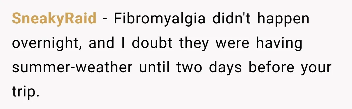 Daughter Skips Christmas After Parents Ditch Her for Caribbean Trip Without Telling Her SneakyRaid − Fibromyalgia didn't happen overnight, and I doubt they were having summer-weather until two days before your trip.