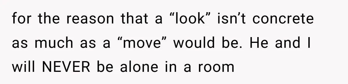 A Daughter’s Breaking Point: When a Mom Blames a Sweatshirt for Workplace Harassment for the reason that a “look” isn’t concrete as much as a “move” would be. He and I will NEVER be alone in a room