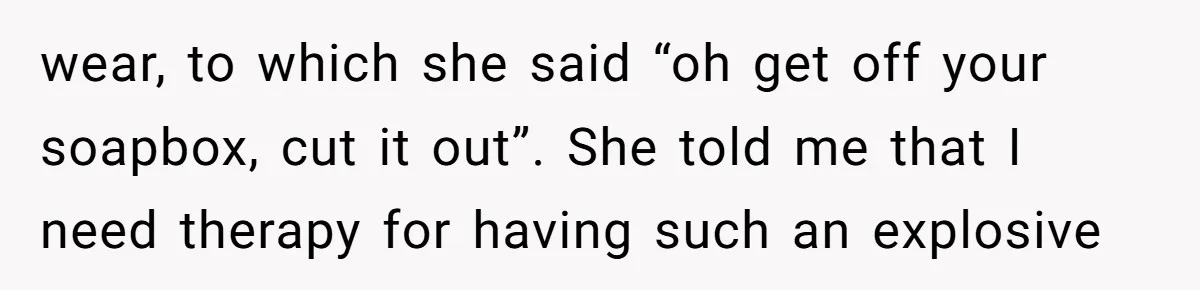 A Daughter’s Breaking Point: When a Mom Blames a Sweatshirt for Workplace Harassment wear, to which she said “oh get off your soapbox, cut it out”. She told me that I need therapy for having such an explosive