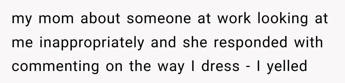 A Daughter’s Breaking Point: When a Mom Blames a Sweatshirt for Workplace Harassment my mom about someone at work looking at me inappropriately and she responded with commenting on the way I dress - I yelled