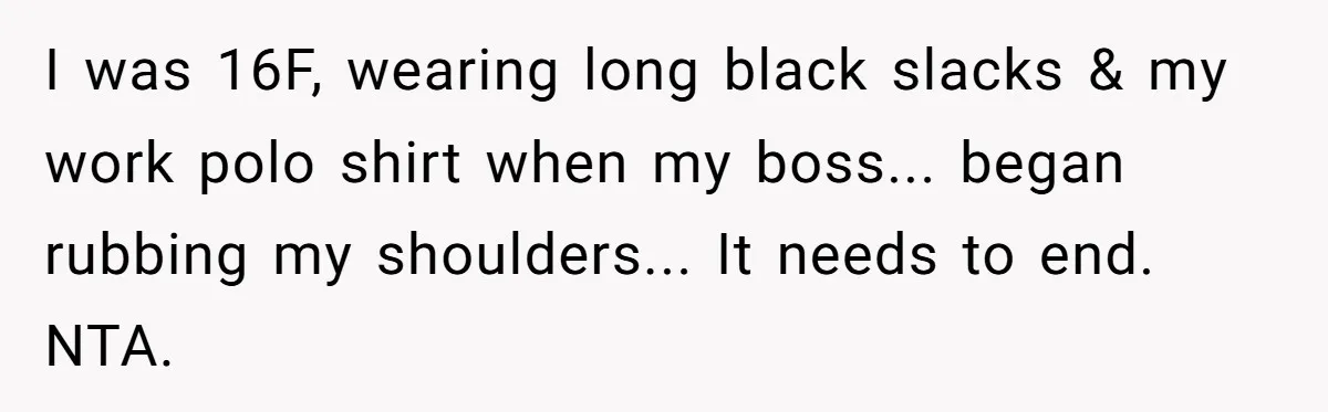 A Daughter’s Breaking Point: When a Mom Blames a Sweatshirt for Workplace Harassment I was 16F, wearing long black slacks & my work polo shirt when my boss... began rubbing my shoulders... It needs to end. NTA.