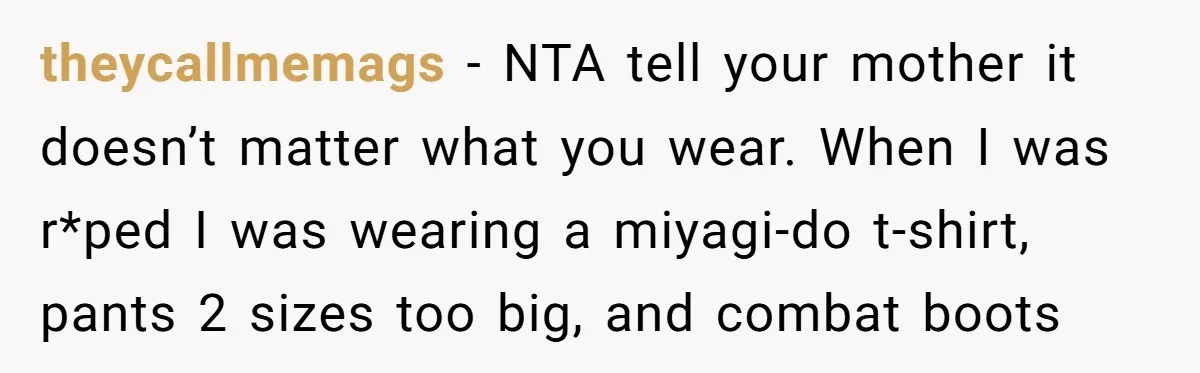 A Daughter’s Breaking Point: When a Mom Blames a Sweatshirt for Workplace Harassment theycallmemags − NTA tell your mother it doesn’t matter what you wear. When I was r*ped I was wearing a miyagi-do t-shirt, pants 2 sizes too big, and combat boots