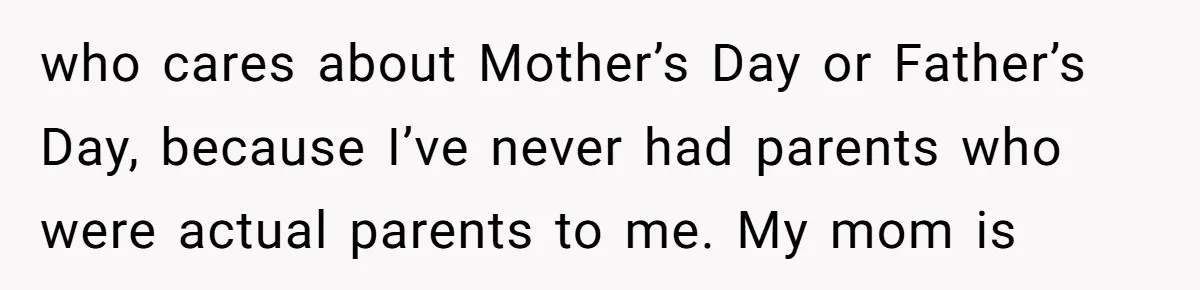 who cares about Mother’s Day or Father’s Day, because I’ve never had parents who were actual parents to me. My mom is