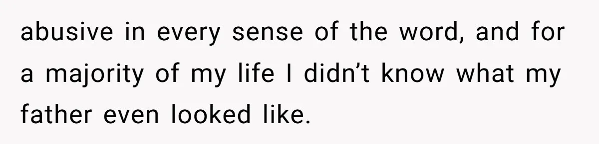 abusive in every sense of the word, and for a majority of my life I didn’t know what my father even looked like.