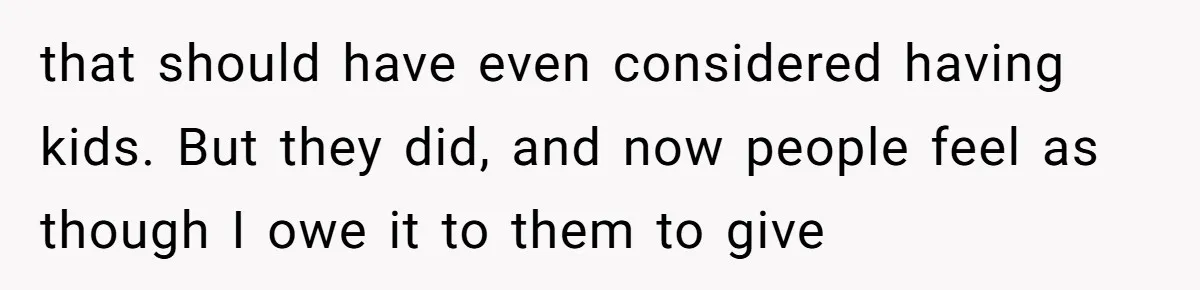 that should have even considered having kids. But they did, and now people feel as though I owe it to them to give