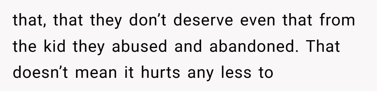 that, that they don’t deserve even that from the kid they abused and abandoned. That doesn’t mean it hurts any less to
