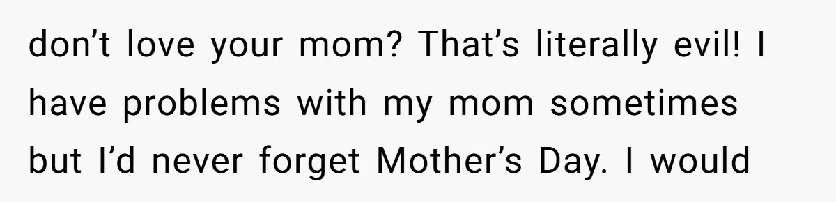 don’t love your mom? That’s literally evil! I have problems with my mom sometimes but I’d never forget Mother’s Day. I would