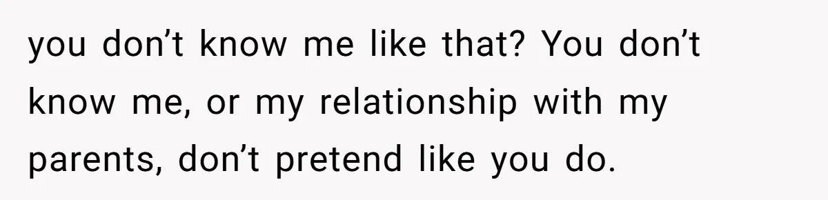 you don’t know me like that? You don’t know me, or my relationship with my parents, don’t pretend like you do.