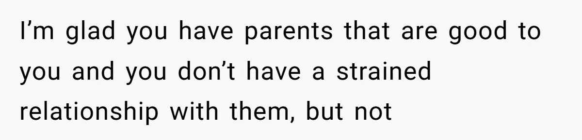 I’m glad you have parents that are good to you and you don’t have a strained relationship with them, but not