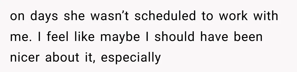 on days she wasn’t scheduled to work with me. I feel like maybe I should have been nicer about it, especially