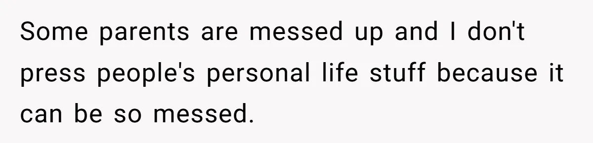 Some parents are messed up and I don't press people's personal life stuff because it can be so messed.