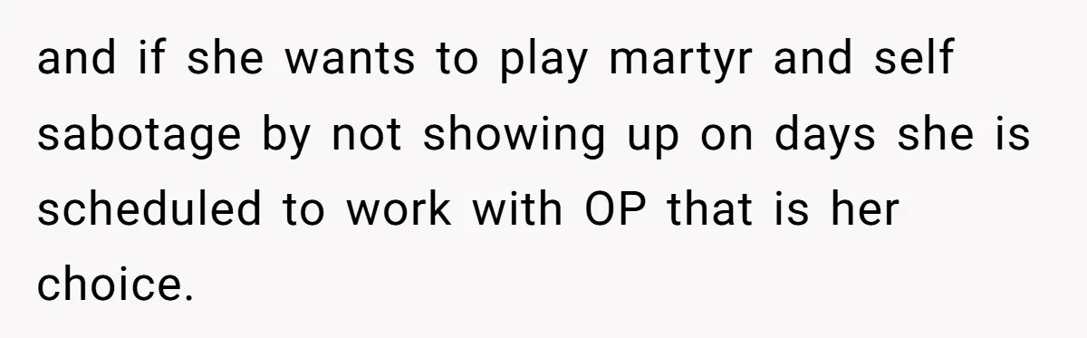 and if she wants to play martyr and self sabotage by not showing up on days she is scheduled to work with OP that is her choice.