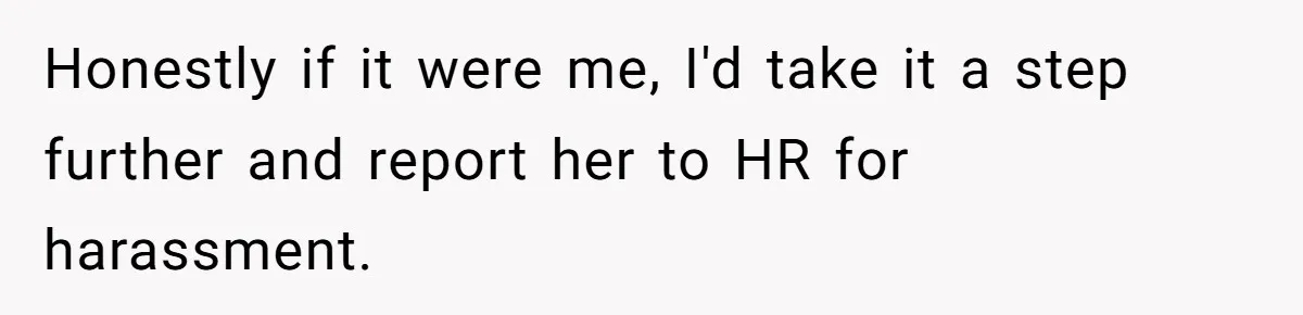 Honestly if it were me, I'd take it a step further and report her to HR for harassment.