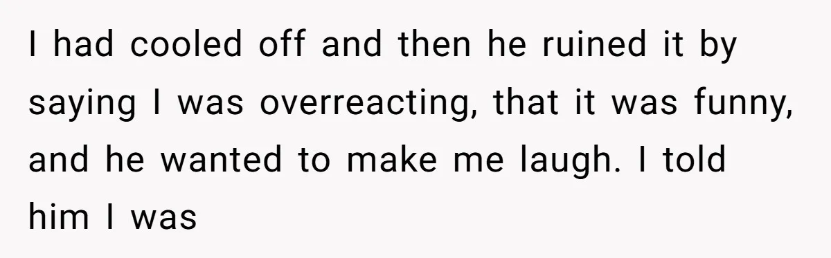 I had cooled off and then he ruined it by saying I was overreacting, that it was funny, and he wanted to make me laugh. I told him I was
