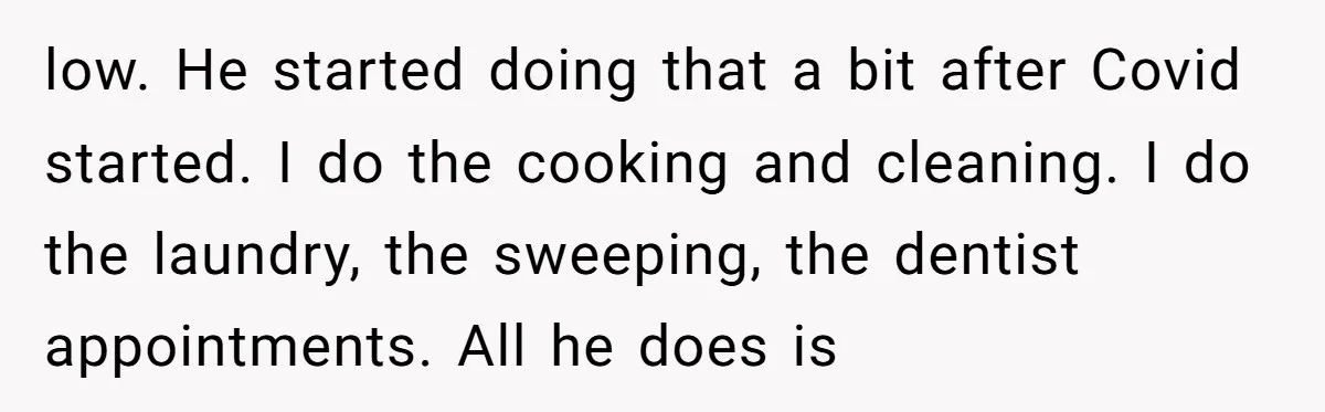 low. He started doing that a bit after Covid started. I do the cooking and cleaning. I do the laundry, the sweeping, the dentist appointments. All he does is